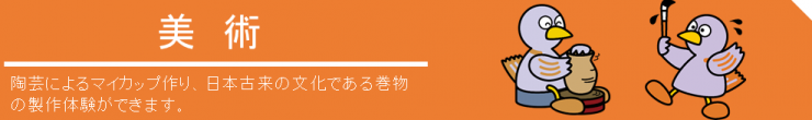 美術、陶芸によるマイカップ作り、日本古来の文化である巻物の制作体験ができます