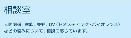 相談室 人間関係、家族、夫婦、DV（ドメスティック・バイオレンス）
などの悩みについて、相談に応じています。